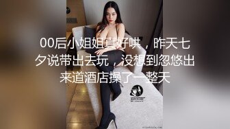 00后小姐姐真好哄，昨天七夕说带出去玩，没想到忽悠出来道酒店操了一整天