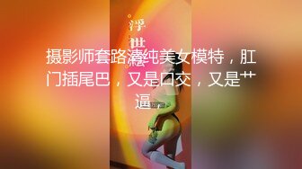 摄影师套路清纯美女模特，肛门插尾巴，又是口交，又是艹逼，