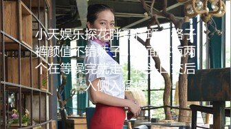 小天娱乐探花胖哥代班，格子裤颜值不错妹子，后面还有两个在等操完就走，按头口交后入侧入猛操