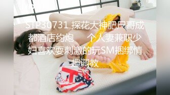 STP30731 探花大神肥尸哥成都酒店约炮❤️个人妻兼职少妇喜欢耍刺激的玩SM捆绑情趣调教