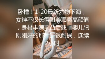 卧槽！1-20最新尤物下海，女神不仅长得甜美漂亮高颜值，身材丰满前凸后翘，婴儿肥刚刚好的那种，很耐操，连续2小时