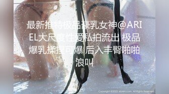 最新推特极品豪乳女神@ARIEL大尺度性爱私拍流出 极品爆乳揉捏可爆 后入丰臀啪啪浪叫