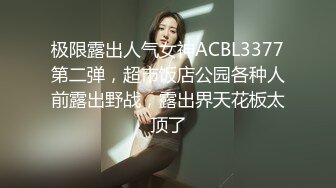 极限露出人气女神ACBL3377第二弹，超市饭店公园各种人前露出野战，露出界天花板太顶了