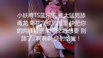 小妖精TS蓝乐乐 被大猛男舔毒龙 菊花穴被舔湿湿 快把你的肉棒放进来插我 好想要 别舔了...啊啊啊 快射给我！