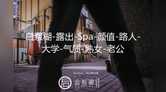 白浆糊-露出-Spa-颜值-路人-大学-气质-熟女-老公