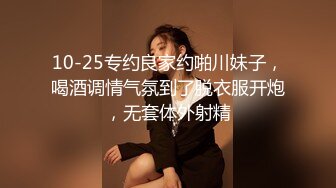 10-25专约良家约啪川妹子，喝酒调情气氛到了脱衣服开炮，无套体外射精