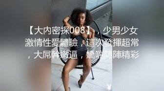 【大內密探008】，少男少女激情性愛體驗，這次發揮超常，大屌幹嫩逼，嬌喘陣陣精彩