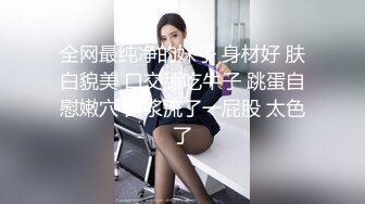 全网最纯净的妹子 身材好 肤白貌美 口交舔吃牛子 跳蛋自慰嫩穴 白浆流了一屁股 太色了