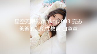 星空无限传媒 xkqp 003 变态爸爸的乱伦性教育 白童童