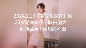 2024.1.19【黄先生探花】约23岁湖南妹子，肤白胸大，药劲猛连干两炮射不出