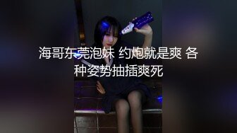 海哥东莞泡妹 约炮就是爽 各种姿势抽插爽死