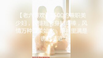 【老六寻欢】1500约兼职美少妇，长腿翘臀身材真棒，风情万种温柔如水，眼神里满是诱惑渴望