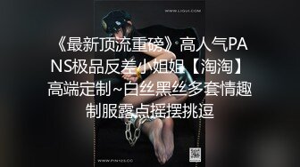 《最新顶流重磅》高人气PANS极品反差小姐姐【淘淘】高端定制~白丝黑丝多套情趣制服露点摇摆挑逗