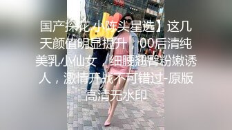 国产探花.小陈头星选】这几天颜值明显提升，00后清纯美乳小仙女，细腰翘臀粉嫩诱人，激情开战不可错过-原版高清无水印