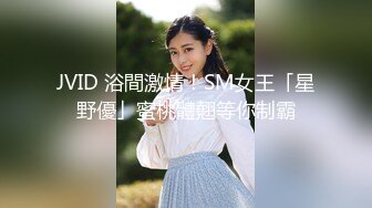 JVID 浴間激情！SM女王「星野優」蜜桃體翹等你制霸