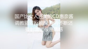 国产比女人还美的CD惠奈酱调教骚奴反被操 呻吟不断还要射嘴里很是诱惑