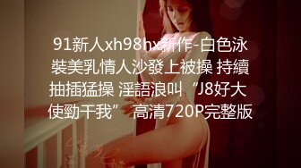 91新人xh98hx新作-白色泳裝美乳情人沙發上被操 持續抽插猛操 淫語浪叫“J8好大 使勁干我” 高清720P完整版