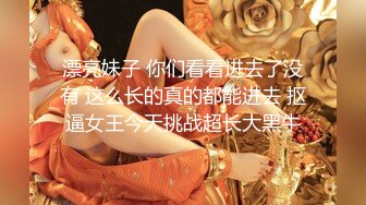 漂亮妹子 你们看看进去了没有 这么长的真的都能进去 抠逼女王今天挑战超长大黑牛