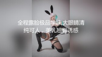 全程露脸极品学妹,大眼睛清纯可人，美乳翘臀诱惑