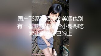 国产TS系列短发的美涵也别有一番滋味 跪着给小哥哥吃鸡让射在自己胸上