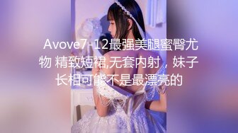  Avove7-12最强美腿蜜臀尤物 精致短裙,无套内射，妹子长相可能不是最漂亮的