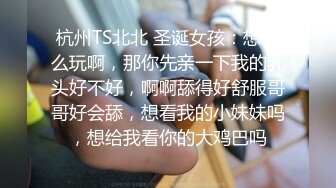 杭州TS北北 圣诞女孩：想怎么玩啊，那你先亲一下我的乳头好不好，啊啊舔得好舒服哥哥好会舔，想看我的小妹妹吗，想给我看你的大鸡巴吗