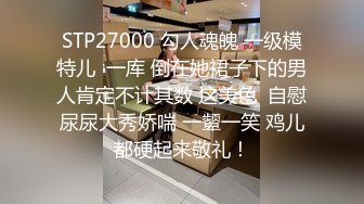 STP27000 勾人魂魄 一级模特儿  一库 倒在她裙子下的男人肯定不计其数 这美色  自慰尿尿大秀娇喘 一颦一笑 鸡儿都硬起来敬礼！