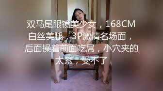 双马尾眼镜美少女，168CM白丝美腿，3P激情名场面，后面操着前面吃屌，小穴夹的太紧，受不了