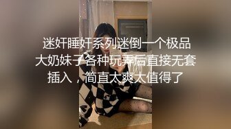  迷奸睡奸系列迷倒一个极品大奶妹子各种玩弄后直接无套插入，简直太爽太值得了