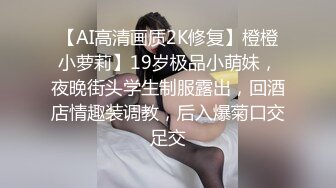 【AI高清画质2K修复】橙橙小萝莉】19岁极品小萌妹，夜晚街头学生制服露出，回酒店情趣装调教，后入爆菊口交足交