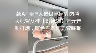 韩AF顶流人造极品巨乳肉感大肥臀女神【BJ徐婉】万元定制打炮，吃金主肉棒无套啪啪啪