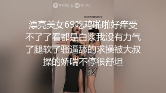 漂亮美女69吃鸡啪啪好痒受不了了看都是白浆我没有力气了腿软了骚逼舔的求操被大叔操的娇喘不停很舒坦