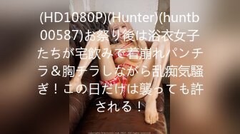 (HD1080P)(Hunter)(huntb00587)お祭り後は浴衣女子たちが宅飲みで着崩れパンチラ＆胸チラしながら乱痴気騒ぎ！この日だけは襲っても許される！