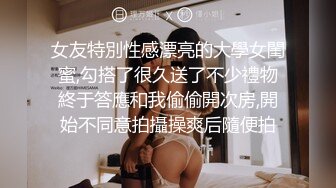 女友特別性感漂亮的大學女閨蜜,勾搭了很久送了不少禮物終于答應和我偷偷開次房,開始不同意拍攝操爽后隨便拍