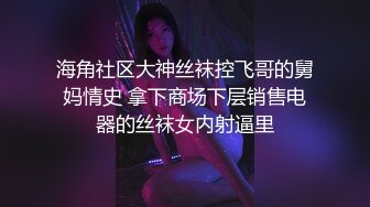 海角社区大神丝袜控飞哥的舅妈情史 拿下商场下层销售电器的丝袜女内射逼里