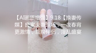 【AI画质增强】9.18【换妻传媒】良家夫妻返场，一夜春宵更激情，互换伴侣，淫乱盛宴