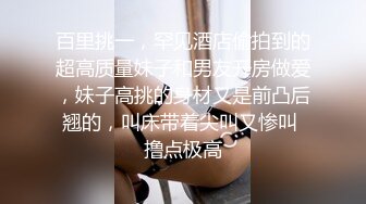 百里挑一，罕见酒店偷拍到的超高质量妹子和男友开房做爱，妹子高挑的身材又是前凸后翘的，叫床带着尖叫又惨叫 撸点极高