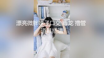 漂亮微胖妹子口交 毒龙 撸管 道具插逼