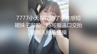 7777小天探花约了个性感短裙妹子啪啪，特写摸逼口交抬腿侧入抽插猛操