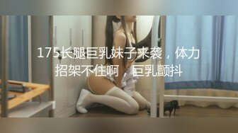 175长腿巨乳妹子来袭，体力招架不住啊，巨乳颤抖