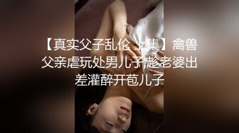 【真实父子乱伦 上集】禽兽父亲虐玩处男儿子,趁老婆出差灌醉开苞儿子