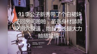   91李公子新秀带了个白裙妹子回房间啪啪，苗条身材舔屌交掰穴摸逼，抬起大长腿大力抽插猛操