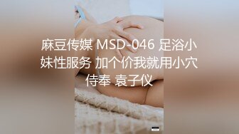 麻豆传媒 MSD-046 足浴小妹性服务 加个价我就用小穴侍奉 袁子仪