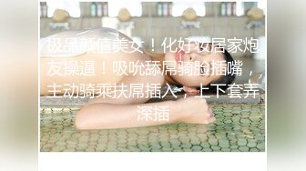 极品颜值美女！化好妆居家炮友操逼！吸吮舔屌骑脸插嘴，主动骑乘扶屌插入，上下套弄深插