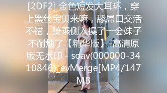 [2DF2] 金色短发大耳环，穿上黑丝宝贝来嘛，舔屌口交活不错，骑乘侧入操了一会妹子不耐烦了【精华版】-高清原版无水印 - soav(000000-3410846)_evMerge[MP4/147MB