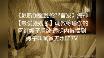 《最新超强乱伦??首发》海神【最爱骚嫂子】调教练瑜伽的网红嫂子后续.透明内裤操到嫂子叫爸爸无水印7V