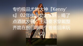 专约极品尤物大神『Kenny’s』 02年中山女大学妹，喝了点酒就发骚，主动要求穿戴整齐跪在房门等两个爸爸回来玩 (2)