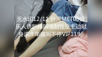 无水印12/11 台湾MET00音乐人诱趴裸照强制性交主动献身滚床单骚叫不停VIP1196