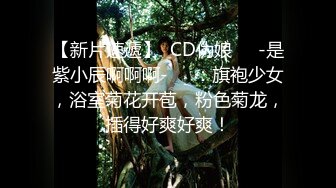 【新片速遞】  CD伪娘❤️-是紫小辰啊啊啊-❤️：旗袍少女，浴室菊花开苞，粉色菊龙，插得好爽好爽！