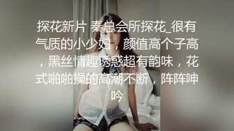 探花新片 秦总会所探花_很有气质的小少妇，颜值高个子高，黑丝情趣诱惑超有韵味，花式啪啪操的高潮不断，阵阵呻吟